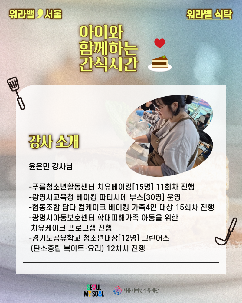 워라밸 서울 워라밸 식탁 아이와 함께하는 간식시간 강사 소개 윤은민 강사님 -푸름청소년활동센터 치유베이킹[15명] 11회차 진행 -광명시교육청 베이킹 파티시에 부스[30명] 운영 -협동조합 담다 컵케이크 베이킹 가족4인 대상 15회차 진행 -광명시아동보호센터 학대피해가족 아동을 위한 치유케이크 프로그램 진행 -경기도공유학교 청소년대상[12명] 그린어스 (탄소중립 북아트·요리) 12차시 진행