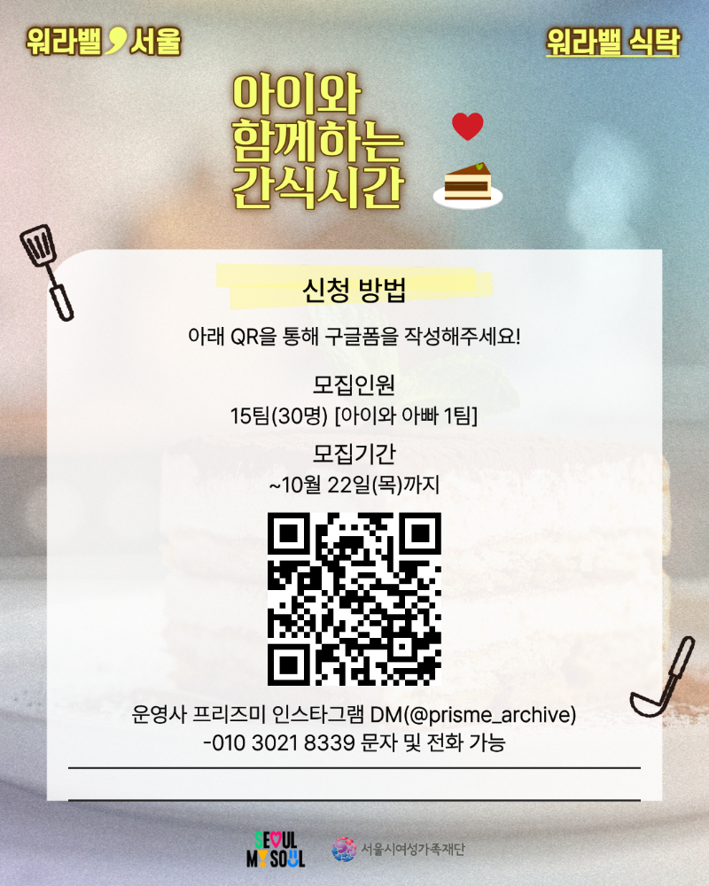 워라밸 서울 워라밸 식탁 아이와 함께하는 간식시간 신청 방법 아래 QR을 통해 구글폼을 작성해주세요! 모집인원 15팀(30명) [아이와 아빠 1팀] 모집기간 ~10월 22일(목)까지 운영사 프리즈미 인스타그램 DM(@prisme_archive) 010-3021-8339 문자 및 전화 가능 QR코드 링크: https://forms.gle/hXWBjev63KEwy2ac6
