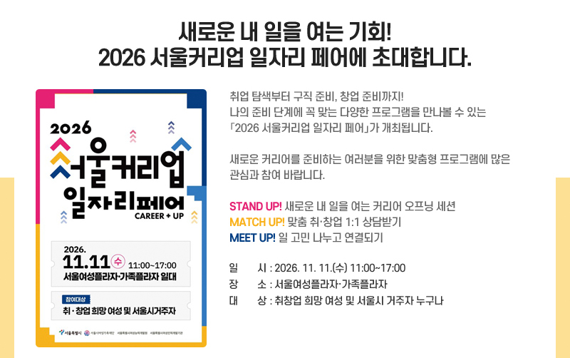 새로운 내 일을 여는 기회! 2026 서울커리업 일자리 페어에 초대합니다.
취업 탐색부터 구직 준비, 창업 준비까지!
나의 준비 단계에 꼭 맞는 다양한 프로그램을 만나볼 수 있는「2026 서울커리업 일자리 페어」가 개최됩니다.
새로운 커리어를 준비하는 여러분을 위한 맞춤형 프로그램에 많은 관심과 참여 바랍니다.
STAND UP! 새로운 내 일을 여는 커리어 오프닝 세션
MATCH UP! 맞춤 취·창업 1:1 상담받기
MEET UP! 일 고민 나누고 연결되기
일시: 2026. 11. 11.(수) 11:00~17:00
장소: 서울여성플라자·가족플라자
대상: 취창업 희망 여성 및 서울시 거주자 누구나