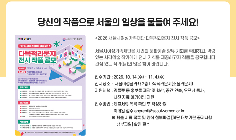 당신의 작품으로 서울의 일상을 물들여 주세요!
<2026 서울시여성가족재단 다목적라운지 전시 작품 공모>
서울시여성가족재단이 회화, 사진, 일러스트 등 다양한 분야의 시각예술 작가를 모집합니다.
선정 작가에게는 무료 전시 공간과 홍보, 오프닝 행사 등을 지원합니다.
당신의 작품이 시민의 일상과 만나는 특별한 기회에 함께해 주세요!
접수기간: 2026. 10. 14.(수) ~ 11. 4.(수)
전시기간: 2026년 11월 ~ 12월 중
장소: 서울여성플라자 2층 소울라운지
대상: 서울시 거주 또는 서울 기반 활동 시각예술 작가(개인·단체)