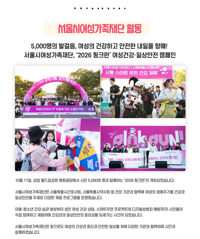 서울시여성가족재단 활동
5,000명의 발걸음, 여성의 건강하고 안전한 내일을 향해!
서울시여성가족재단, ‘2026 핑크런’ 여성건강·일상안전 캠페인
10월 11일, 상암 월드컵공원 평화광장에서 시민 5,000여 명과 함께하는 ‘2026 핑크런’이 개최되었습니다.
서울시여성가족재단은 서울특별시간호사회, 서울특별시약사회 등 전문 기관과 협력해 여성의 생애주기별 건강과 일상안전을 주제로 다양한 체험 프로그램을 운영했습니다.
아동·청소년 건강 습관 형성부터 성인 여성 건강 상담, 스마트우먼 프로젝트와 디지털성범죄 예방까지! 시민들이 직접 참여하고 체험하며 건강권과 일상안전의 중요성을 되새기는 시간이 되었습니다.
서울시여성가족재단은 앞으로도 여성의 건강권 증진과 안전한 일상을 위해 다양한 기관과 협력하며 시민과 함께하겠습니다.