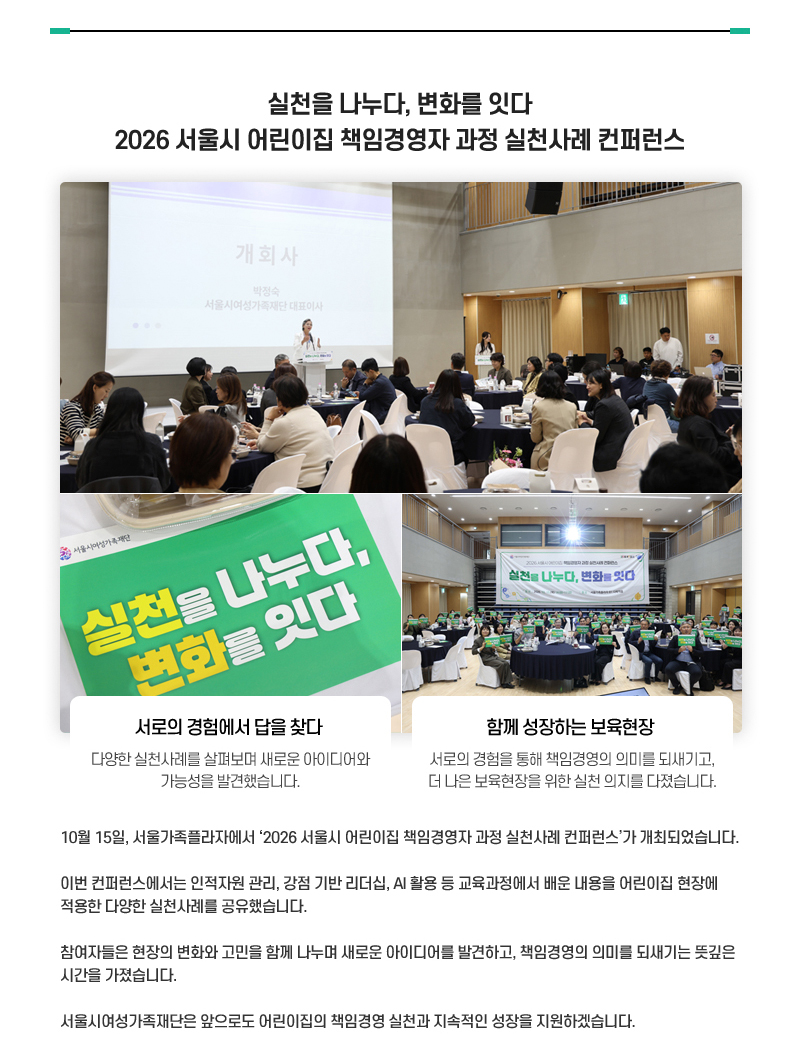 실천을 나누다, 변화를 잇다
2026 서울시 어린이집 책임경영자 과정 실천사례 컨퍼런스
서로의 경험에서 답을 찾다
다양한 실천사례를 살펴보며 새로운 아이디어와 가능성을 발견했습니다.
함께 성장하는 보육현장 서로의 경험을 통해 책임경영의 의미를 되새기고, 더 나은 보육현장을 위한 실천 의지를 다졌습니다.
10월 15일, 서울가족플라자에서 ‘2026 서울시 어린이집 책임경영자 과정 실천사례 컨퍼런스’가 개최되었습니다.
이번 컨퍼런스에서는 인적자원 관리, 강점 기반 리더십, AI 활용 등 교육과정에서 배운 내용을 어린이집 현장에 적용한 다양한 실천사례를 공유했습니다.
참여자들은 현장의 변화와 고민을 함께 나누며 새로운 아이디어를 발견하고, 책임경영의 의미를 되새기는 뜻깊은 시간을 가졌습니다.
서울시여성가족재단은 앞으로도 어린이집의 책임경영 실천과 지속적인 성장을 지원하겠습니다.
