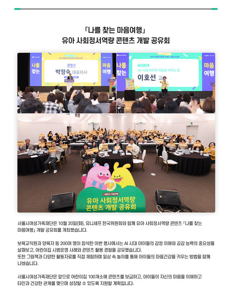 「나를 찾는 마음여행」유아 사회정서역량 콘텐츠 개발 공유회
서울시여성가족재단은 10월 20일(화), 유니세프 한국위원회와 함께 유아 사회정서역량 콘텐츠 「나를 찾는 마음여행」 개발 공유회를 개최했습니다.
보육교직원과 양육자 등 200여 명이 참석한 이번 행사에서는 AI 시대 아이들의 감정 이해와 공감 능력의 중요성을 살펴보고, 어린이집 시범운영 사례와 콘텐츠 활용 경험을 공유했습니다.
또한 그림책과 다양한 활동자료를 직접 체험하며 일상 속 놀이를 통해 아이들의 마음건강을 키우는 방법을 함께 나눴습니다.
서울시여성가족재단은 앞으로 어린이집 100개소에 콘텐츠를 보급하고, 아이들이 자신의 마음을 이해하고 타인과 건강한 관계를 맺으며 성장할 수 있도록 지원할 계획입니다. 