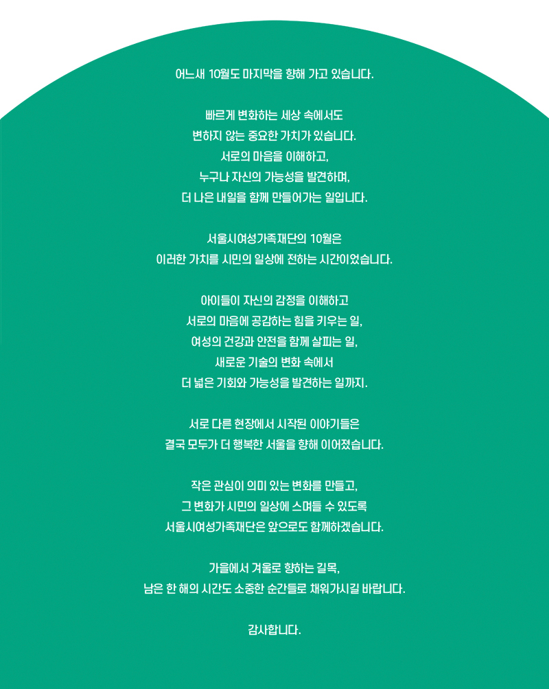 어느새 10월도 마지막을 향해 가고 있습니다.
빠르게 변화하는 세상 속에서도 변하지 않는 중요한 가치가 있습니다.
서로의 마음을 이해하고, 누구나 자신의 가능성을 발견하며, 더 나은 내일을 함께 만들어가는 일입니다.
서울시여성가족재단의 10월은 이러한 가치를 시민의 일상에 전하는 시간이었습니다.
아이들이 자신의 감정을 이해하고 서로의 마음에 공감하는 힘을 키우는 일, 여성의 건강과 안전을 함께 살피는 일, 새로운 기술의 변화 속에서 더 넓은 기회와 가능성을 발견하는 일까지.
서로 다른 현장에서 시작된 이야기들은 결국 모두가 더 행복한 서울을 향해 이어졌습니다.
작은 관심이 의미 있는 변화를 만들고, 그 변화가 시민의 일상에 스며들 수 있도록 서울시여성가족재단은 앞으로도 함께하겠습니다.
가을에서 겨울로 향하는 길목, 남은 한 해의 시간도 소중한 순간들로 채워가시길 바랍니다. 감사합니다.